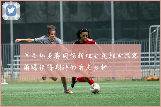国足热身赛前场新组合亮相世预赛前瞻值得期待的看点分析