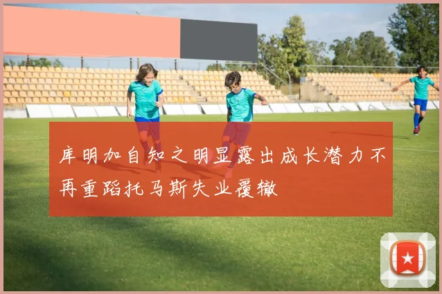库明加自知之明显露出成长潜力不再重蹈托马斯失业覆辙