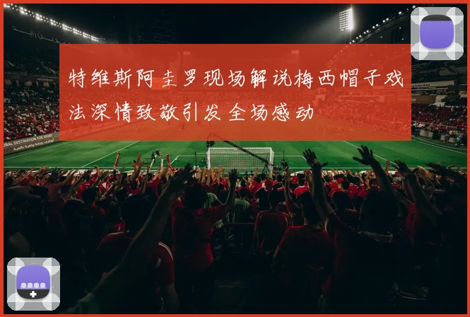 特维斯阿圭罗现场解说梅西帽子戏法深情致敬引发全场感动