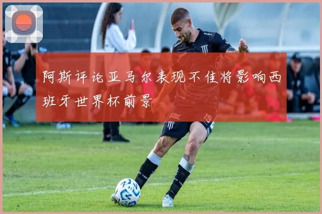 阿斯评论亚马尔表现不佳将影响西班牙世界杯前景