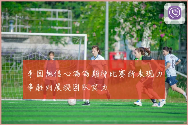 李国旭信心满满期待比赛新表现力争胜利展现团队实力