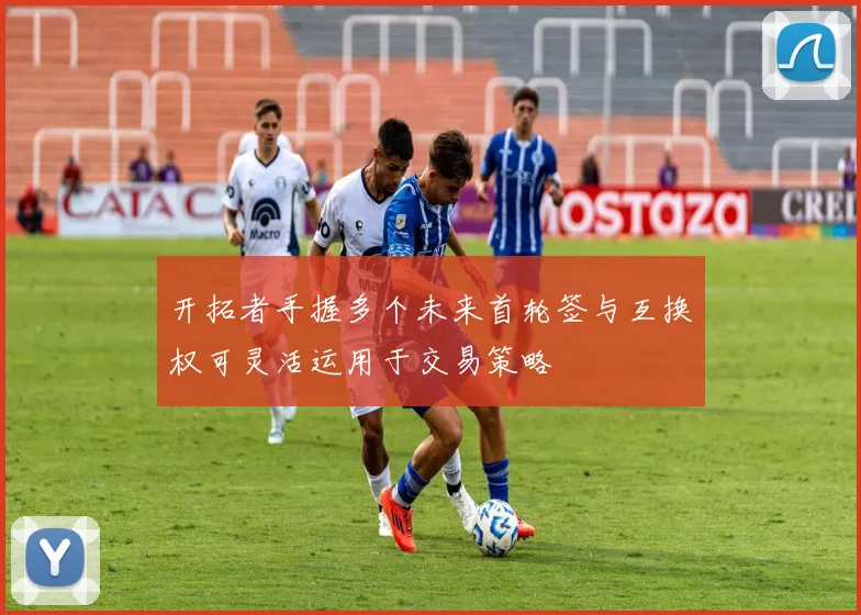 开拓者手握多个未来首轮签与互换权可灵活运用于交易策略
