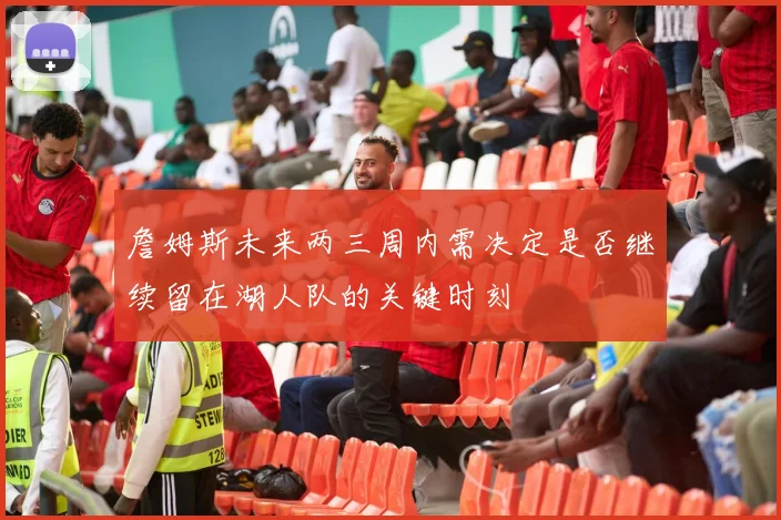 詹姆斯未来两三周内需决定是否继续留在湖人队的关键时刻