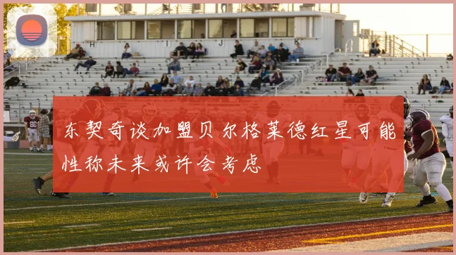 东契奇谈加盟贝尔格莱德红星可能性称未来或许会考虑