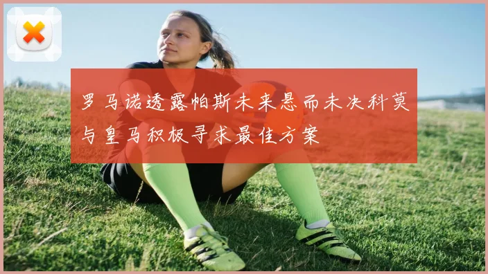 罗马诺透露帕斯未来悬而未决科莫与皇马积极寻求最佳方案