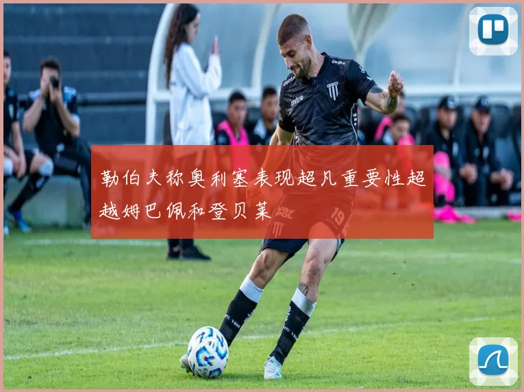 勒伯夫称奥利塞表现超凡重要性超越姆巴佩和登贝莱