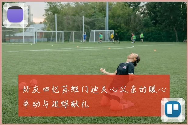 好友回忆苏维门迪关心父亲的暖心举动与进球献礼