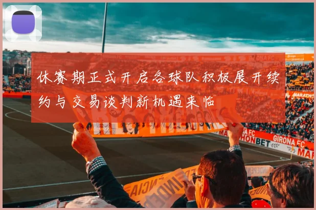 休赛期正式开启各球队积极展开续约与交易谈判新机遇来临