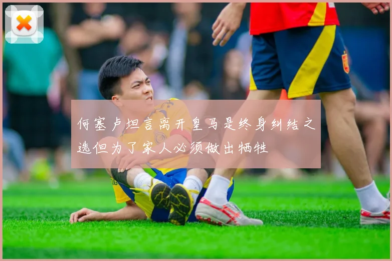 何塞卢坦言离开皇马是终身纠结之选但为了家人必须做出牺牲