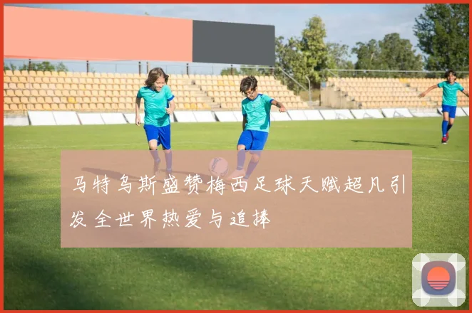 马特乌斯盛赞梅西足球天赋超凡引发全世界热爱与追捧